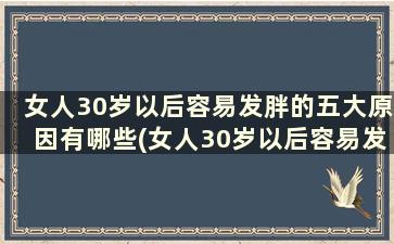 女人30岁以后容易发胖的五大原因有哪些(女人30岁以后容易发胖的五大原因是)