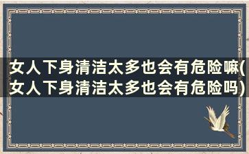 女人下身清洁太多也会有危险嘛(女人下身清洁太多也会有危险吗)