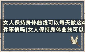 女人保持身体曲线可以每天做这4件事情吗(女人保持身体曲线可以每天做这4件事嘛)