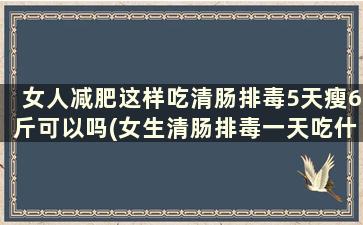 女人减肥这样吃清肠排毒5天瘦6斤可以吗(女生清肠排毒一天吃什么)