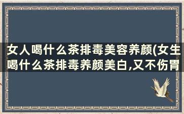 女人喝什么茶排毒美容养颜(女生喝什么茶排毒养颜美白,又不伤胃)