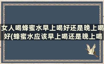 女人喝蜂蜜水早上喝好还是晚上喝好(蜂蜜水应该早上喝还是晚上喝)