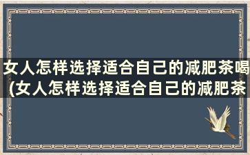 女人怎样选择适合自己的减肥茶喝(女人怎样选择适合自己的减肥茶饮品)