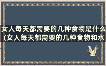 女人每天都需要的几种食物是什么(女人每天都需要的几种食物和水果)