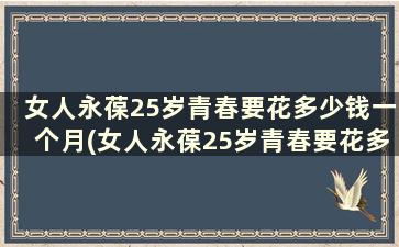 女人永葆25岁青春要花多少钱一个月(女人永葆25岁青春要花多少钱才能结婚)