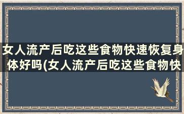 女人流产后吃这些食物快速恢复身体好吗(女人流产后吃这些食物快速恢复身体功能)