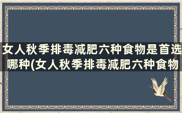 女人秋季排毒减肥六种食物是首选哪种(女人秋季排毒减肥六种食物是首选吗)