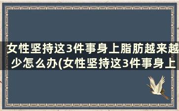 女性坚持这3件事身上脂肪越来越少怎么办(女性坚持这3件事身上脂肪越来越少怎么回事)