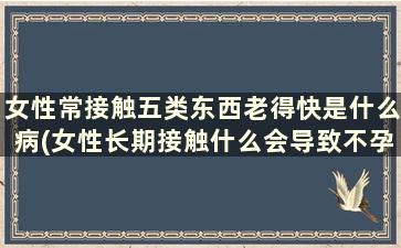 女性常接触五类东西老得快是什么病(女性长期接触什么会导致不孕)