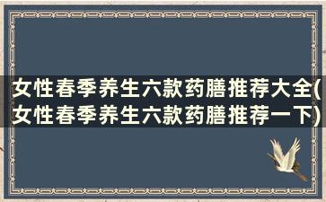 女性春季养生六款药膳推荐大全(女性春季养生六款药膳推荐一下)