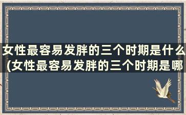 女性最容易发胖的三个时期是什么(女性最容易发胖的三个时期是哪三个)