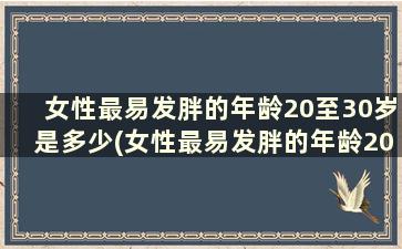 女性最易发胖的年龄20至30岁是多少(女性最易发胖的年龄20至30岁是多少岁)