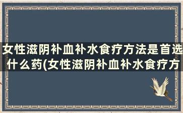 女性滋阴补血补水食疗方法是首选什么药(女性滋阴补血补水食疗方法是首选吗)