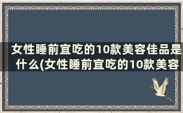 女性睡前宜吃的10款美容佳品是什么(女性睡前宜吃的10款美容佳品药)