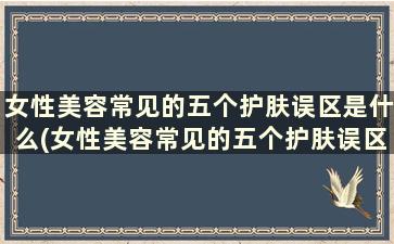 女性美容常见的五个护肤误区是什么(女性美容常见的五个护肤误区是)