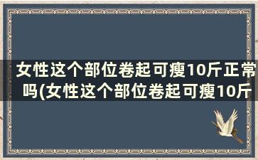 女性这个部位卷起可瘦10斤正常吗(女性这个部位卷起可瘦10斤怎么回事)