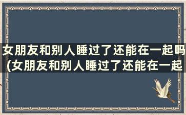 女朋友和别人睡过了还能在一起吗(女朋友和别人睡过了还能在一起吗小说)