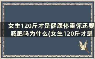 女生120斤才是健康体重你还要减肥吗为什么(女生120斤才是健康体重你还要减肥吗)