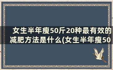 女生半年瘦50斤20种最有效的减肥方法是什么(女生半年瘦50斤20种最有效的减肥方法)