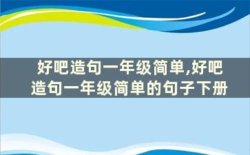 好吧造句一年级简单,好吧造句一年级简单的句子下册