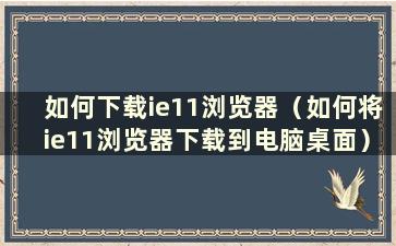 如何下载ie11浏览器（如何将ie11浏览器下载到电脑桌面）