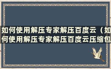 如何使用解压专家解压百度云（如何使用解压专家解压百度云压缩包）