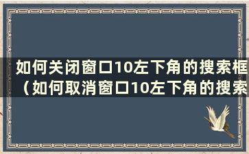 如何关闭窗口10左下角的搜索框（如何取消窗口10左下角的搜索）