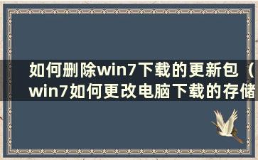 如何删除win7下载的更新包（win7如何更改电脑下载的存储位置）