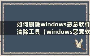 如何删除windows恶意软件清除工具（windows恶意软件清除工具）