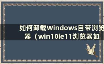 如何卸载Windows自带浏览器（win10ie11浏览器如何卸载）