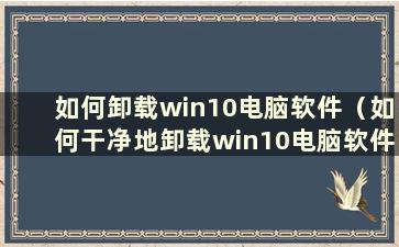 如何卸载win10电脑软件（如何干净地卸载win10电脑软件）