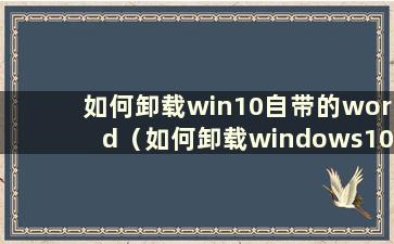 如何卸载win10自带的word（如何卸载windows10自带的office）