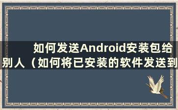 如何发送Android安装包给别人（如何将已安装的软件发送到Android手机）