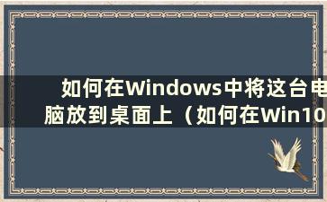 如何在Windows中将这台电脑放到桌面上（如何在Win10中将这台电脑放到桌面上）