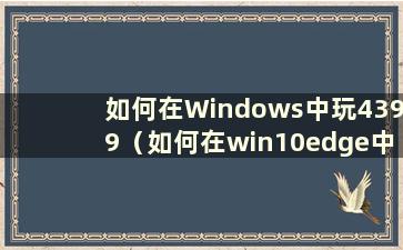 如何在Windows中玩4399（如何在win10edge中玩4399）