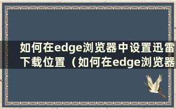 如何在edge浏览器中设置迅雷下载位置（如何在edge浏览器中设置迅雷下载速度）