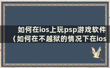 如何在ios上玩psp游戏软件（如何在不越狱的情况下在ios上玩psp）