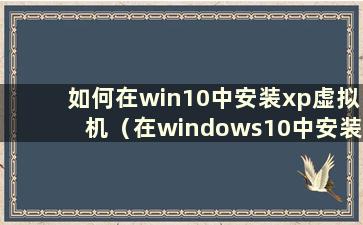 如何在win10中安装xp虚拟机（在windows10中安装xp虚拟机）