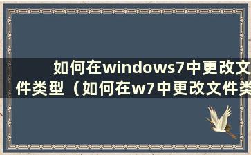 如何在windows7中更改文件类型（如何在w7中更改文件类型）