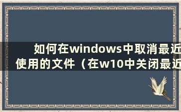 如何在windows中取消最近使用的文件（在w10中关闭最近使用的文件）