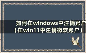 如何在windows中注销账户（在win11中注销微软账户）