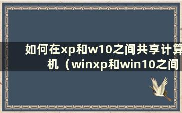 如何在xp和w10之间共享计算机（winxp和win10之间如何设置共享文件）