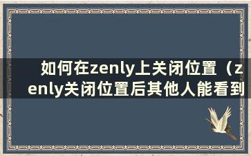 如何在zenly上关闭位置（zenly关闭位置后其他人能看到位置吗）