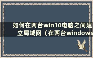 如何在两台win10电脑之间建立局域网（在两台windows10电脑之间建立局域网）