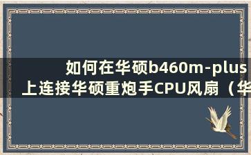 如何在华硕b460m-plus上连接华硕重炮手CPU风扇（华硕重炮手风扇接线）