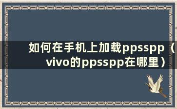 如何在手机上加载ppsspp（vivo的ppsspp在哪里）