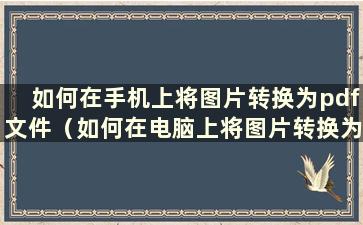 如何在手机上将图片转换为pdf文件（如何在电脑上将图片转换为pdf文件）