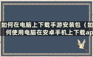 如何在电脑上下载手游安装包（如何使用电脑在安卓手机上下载app）