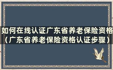 如何在线认证广东省养老保险资格（广东省养老保险资格认证步骤）