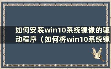 如何安装win10系统镜像的驱动程序（如何将win10系统镜像安装到电脑上）